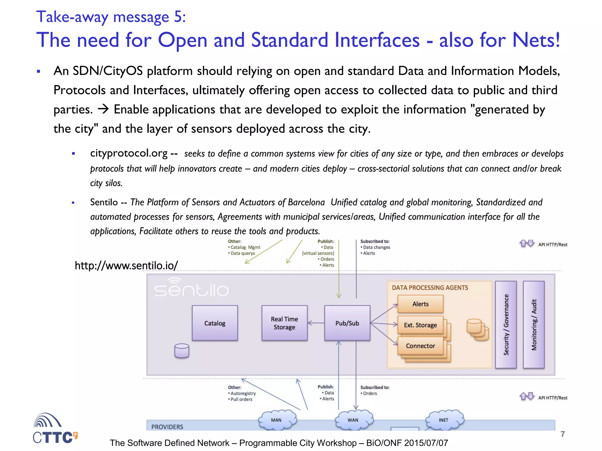 The Software Defined Network – Programmable City Workshop – BiO/ONF 2015/07/07
Take-away message 5:
The need for Open and Standard Interfaces - also for Nets!
 An SDN/CityOS platform should relying on open and standard Data and Information Models,
Protocols and Interfaces, ultimately offering open access to collected data to public and third
parties.  Enable applications that are developed to exploit the information "generated by
the city" and the layer of sensors deployed across the city.
 cityprotocol.org -- seeks to define a common systems view for cities of any size or type, and then embraces or develops
protocols that will help innovators create – and modern cities deploy – cross-sectorial solutions that can connect and/or break
city silos.
 Sentilo -- The Platform of Sensors and Actuators of Barcelona Unified catalog and global monitoring, Standardized and
automated processes for sensors, Agreements with municipal services/areas, Unified communication interface for all the
applications, Facilitate others to reuse the tools and products.
7
http://www.sentilo.io/
 