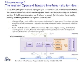 The Software Defined Network – Programmable City Workshop – BiO/ONF 2015/07/07
Take-away message 5:
The need for Open and Standard Interfaces - also for Nets!
 An SDN/CityOS platform should relying on open and standard Data and Information Models,
Protocols and Interfaces, ultimately offering open access to collected data to public and third
parties.  Enable applications that are developed to exploit the information "generated by
the city" and the layer of sensors deployed across the city.
 cityprotocol.org -- seeks to define a common systems view for cities of any size or type, and then embraces or develops
protocols that will help innovators create – and modern cities deploy – cross-sectorial solutions that can connect and/or break
city silos.
 Sentilo -- The Platform of Sensors and Actuators of Barcelona Unified catalog and global monitoring, Standardized and
automated processes for sensors, Agreements with municipal services/areas, Unified communication interface for all the
applications, Facilitate others to reuse the tools and products.
7
http://www.sentilo.io/
 