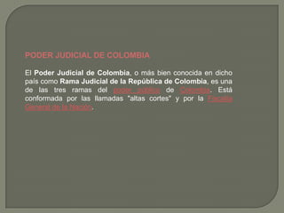PODER JUDICIAL DE COLOMBIA,[object Object],El Poder Judicial de Colombia, o más bien conocida en dicho país como Rama Judicial de la República de Colombia, es una de las tres ramas del poder público de Colombia. Está conformada por las llamadas "altas cortes" y por la Fiscalía General de la Nación.,[object Object]