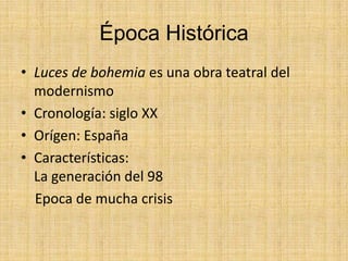 Época Histórica
• Luces de bohemia es una obra teatral del
modernismo
• Cronología: siglo XX
• Orígen: España
• Características:
La generación del 98
Epoca de mucha crisis
 