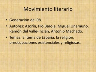 Movimiento literario
• Generación del 98.
• Autores: Azorín, Pío Baroja, Miguel Unamuno,
Ramón del Valle-Inclán, Antonio Machado.
• Temas: El tema de España, la religión,
preocupaciones existenciales y religiosas.
 