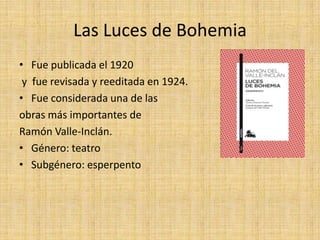 Las Luces de Bohemia
• Fue publicada el 1920
y fue revisada y reeditada en 1924.
• Fue considerada una de las
obras más importantes de
Ramón Valle-Inclán.
• Género: teatro
• Subgénero: esperpento
 