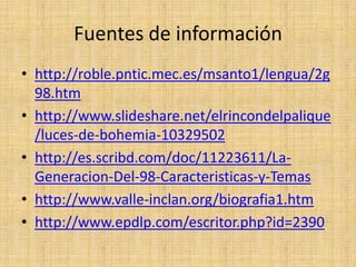 Fuentes de información
• http://roble.pntic.mec.es/msanto1/lengua/2g
98.htm
• http://www.slideshare.net/elrincondelpalique
/luces-de-bohemia-10329502
• http://es.scribd.com/doc/11223611/La-
Generacion-Del-98-Caracteristicas-y-Temas
• http://www.valle-inclan.org/biografia1.htm
• http://www.epdlp.com/escritor.php?id=2390
 