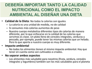 DEBERÍA IMPORTAR TANTO LA CALIDAD
NUTRICIONAL COMO EL IMPACTO
AMBIENTAL AL DISEÑAR UNA DIETA
• Calidad de la Dieta: No todas la calorías son iguales
– La caloría es una unidad de medida, no de calidad
– Si consumes más calorías aumentas de peso
– Nuestro cuerpo metaboliza diferentes tipos de calorías de manera
diferente, por lo que enfocarse en la calidad de las calorías que
servimos es clave. Un plato lleno de cereales integrales, verduras y
pescado, por ejemplo, puede tener las mismas calorías que un helado.
Pero lo que aporta a nuestro cuerpo es muy diferente.
• Impacto ambiental
– No todos los alimentos tienen el mismo impacto ambiental. Hay que
tener en cuenta como son cultivados o criados.
• No separar ambos aspectos
– Los alimentos más saludable para nosotros (fruta, verdura, cereales
integrales y legumbres) también son los más saludables para el planeta
 