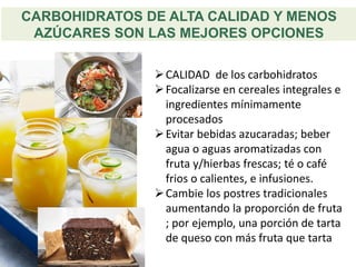 CARBOHIDRATOS DE ALTA CALIDAD Y MENOS
AZÚCARES SON LAS MEJORES OPCIONES
➢CALIDAD de los carbohidratos
➢Focalizarse en cereales integrales e
ingredientes mínimamente
procesados
➢Evitar bebidas azucaradas; beber
agua o aguas aromatizadas con
fruta y/hierbas frescas; té o café
frios o calientes, e infusiones.
➢Cambie los postres tradicionales
aumentando la proporción de fruta
; por ejemplo, una porción de tarta
de queso con más fruta que tarta
 