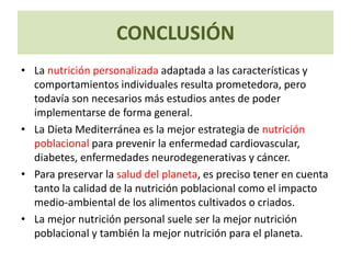 CONCLUSIÓN
• La nutrición personalizada adaptada a las características y
comportamientos individuales resulta prometedora, pero
todavía son necesarios más estudios antes de poder
implementarse de forma general.
• La Dieta Mediterránea es la mejor estrategia de nutrición
poblacional para prevenir la enfermedad cardiovascular,
diabetes, enfermedades neurodegenerativas y cáncer.
• Para preservar la salud del planeta, es preciso tener en cuenta
tanto la calidad de la nutrición poblacional como el impacto
medio-ambiental de los alimentos cultivados o criados.
• La mejor nutrición personal suele ser la mejor nutrición
poblacional y también la mejor nutrición para el planeta.
 