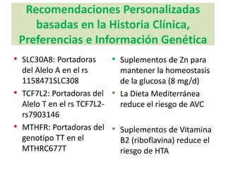 Recomendaciones Personalizadas
basadas en la Historia Clínica,
Preferencias e Información Genética
• SLC30A8: Portadoras
del Alelo A en el rs
1158471SLC308
• TCF7L2: Portadoras del
Alelo T en el rs TCF7L2-
rs7903146
• MTHFR: Portadoras del
genotipo TT en el
MTHRC677T
• Suplementos de Zn para
mantener la homeostasis
de la glucosa (8 mg/d)
• La Dieta Mediterránea
reduce el riesgo de AVC
• Suplementos de Vitamina
B2 (riboflavina) reduce el
riesgo de HTA
 