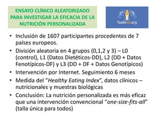 ENSAYO CLÍNICO ALEATORIZADO
PARA INVESTIGAR LA EFICACIA DE LA
NUTRICIÓN PERSONALIZADA
• Inclusión de 1607 participantes procedentes de 7
países europeos.
• División aleatoria en 4 grupos (0,1,2 y 3) – L0
(control), L1 (Datos Dietéticos-DD), L2 (DD + Datos
Fenotípicos-DF) y L3 (DD + DF + Datos Genotípicos)
• Intervención por Internet. Seguimiento 6 meses
• Medida del “Healthy Eating Index”, datos clínicos –
nutricionales y muestras biológicas
• Conclusión: La nutrición personalizada es más eficaz
que una intervención convencional “one-size-fits-all”
(talla única para todos)
 