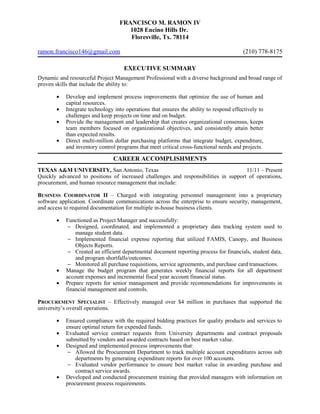 FRANCISCO M. RAMON IV
1028 Encino Hills Dr.
Floresville, Tx. 78114
ramon.francisco146@gmail.com (210) 778-8175
EXECUTIVE SUMMARY
Dynamic and resourceful Project Management Professional with a diverse background and broad range of
proven skills that include the ability to:
• Develop and implement process improvements that optimize the use of human and
capital resources.
• Integrate technology into operations that ensures the ability to respond effectively to
challenges and keep projects on time and on budget.
• Provide the management and leadership that creates organizational consensus, keeps
team members focused on organizational objectives, and consistently attain better
than expected results.
• Direct multi-million dollar purchasing platforms that integrate budget, expenditure,
and inventory control programs that meet critical cross-functional needs and projects.
CAREER ACCOMPLISHMENTS
TEXAS A&M UNIVERSITY, San Antonio, Texas 11/11 – Present
Quickly advanced to positions of increased challenges and responsibilities in support of operations,
procurement, and human resource management that include:
BUSINESS COORDINATOR II – Charged with integrating personnel management into a proprietary
software application. Coordinate communications across the enterprise to ensure security, management,
and access to required documentation for multiple in-house business clients.
• Functioned as Project Manager and successfully:
− Designed, coordinated, and implemented a proprietary data tracking system used to
manage student data.
− Implemented financial expense reporting that utilized FAMIS, Canopy, and Business
Objects Reports.
− Created an efficient departmental document reporting process for financials, student data,
and program shortfalls/outcomes.
− Monitored all purchase requisitions, service agreements, and purchase card transactions.
• Manage the budget program that generates weekly financial reports for all department
account expenses and incremental fiscal year account financial status.
• Prepare reports for senior management and provide recommendations for improvements in
financial management and controls.
PROCUREMENT SPECIALIST – Effectively managed over $4 million in purchases that supported the
university’s overall operations.
• Ensured compliance with the required bidding practices for quality products and services to
ensure optimal return for expended funds.
• Evaluated service contract requests from University departments and contract proposals
submitted by vendors and awarded contracts based on best market value.
• Designed and implemented process improvements that:
− Allowed the Procurement Department to track multiple account expenditures across sub
departments by generating expenditure reports for over 100 accounts.
− Evaluated vendor performance to ensure best market value in awarding purchase and
contract service awards.
• Developed and conducted procurement training that provided managers with information on
procurement process requirements.
 