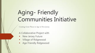 Aging- Friendly
Communities Initiative
Creating Great Places to Age in New Jersey
A Collaborative Project with
 New Jersey Future
 Village of Ridgewood
 Age Friendly Ridgewood
 