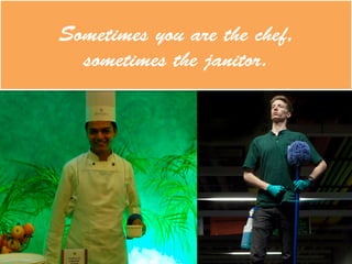 Sometimes you are the chef,
sometimes the janitor.
 