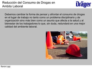 Ramón Lago
Debemos cambiar la forma de pensar y afrontar el consumo de drogas
en el lugar de trabajo no tanto como un problema disciplinario y de
organización sino más bien como un asunto que afecta a la salud y al
bienestar de los trabajadores lo que, sin duda, redundará en una mejor
calidad del ambiente laboral.
Reducción del Consumo de Drogas en
Ambito Laboral
 