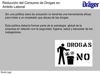 Ramón Lago
Sin una política clara de actuación no tendrías una herramienta eficaz
para tratar a un empleado que abusa de las drogas.
Esta política debería formar parte de la estrategia global de la
empresa en relación con la seguridad, higiene, salud y bienestar de los
trabajadores.
Reducción del Consumo de Drogas en
Ambito Laboral
 