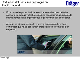 Ramón Lago
• En el caso de que se decidiera realizar controles para detectar
consumo de drogas y alcohol, es crítico conseguir el acuerdo de la
misma por todas las implicaciones legales y médicas que existen.
• Aunque consideramos que la empresa tiene pleno derecho a
comprobar que no se consumen drogas antes de contratar a un
empleado.
Reducción del Consumo de Drogas en
Ambito Laboral
 