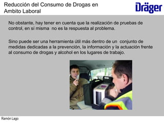 Ramón Lago
No obstante, hay tener en cuenta que la realización de pruebas de
control, en sí misma no es la respuesta al problema.
Sino puede ser una herramienta útil más dentro de un conjunto de
medidas dedicadas a la prevención, la información y la actuación frente
al consumo de drogas y alcohol en los lugares de trabajo.
Reducción del Consumo de Drogas en
Ambito Laboral
 