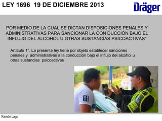 Ramón Lago
LEY 1696 19 DE DICIEMBRE 2013
POR MEDIO DE LA CUAL SE DICTAN DISPOSICIONES PENALES Y
ADMINISTRATIVAS PARA SANCIONAR LA CON DUCCIÓN BAJO EL
INFLUJO DEL ALCOHOL U OTRAS SUSTANCIAS PSICOACTIVAS"
Artículo 1°. La presente ley tiene por objeto establecer sanciones
penales y administrativas a la conducción bajo el influjo del alcohol u
otras sustancias psicoactivas
 