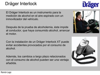 Ramón Lago
El Dräger Interlock es un instrumento para la
medición de alcohol en el aire espirado con un
inmovilizador del vehículo.
Después de la prueba de alcoholemia, éste impide
al conductor, que haya consumido alcohol, arrancar
el motor.
Con la instalación de un Dräger Interlock XT puede
evitar accidentes provocados por el consumo de
alcohol.
Además, los cambios a largo plazo relacionados
con el consumo de alcohol pueden ser una ventaja
añadida.
Dräger Interlock
 