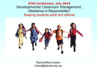 ETAI Conference. July 2010
Developmental Classroom Management.
      Obedience or Responsibility?
    Keeping students adult and rational




             Ramon(Rom) Lewis
          r.lewis@latrobe.edu.au
 