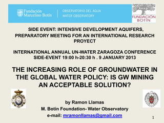 SIDE EVENT: INTENSIVE DEVELOPMENT AQUIFERS,
PREPARATORY MEETING FOR AN INTERNATIONAL RESEARCH
                      PROYECT

INTERNATIONAL ANNUAL UN-WATER ZARAGOZA CONFERENCE
       SIDE-EVENT 19:00 h-20:30 h . 9 JANUARY 2013

THE INCREASING ROLE OF GROUNDWATER IN
 THE GLOBAL WATER POLICY: IS GW MINING
       AN ACCEPTABLE SOLUTION?

                     by Ramon Llamas
         M. Botín Foundation- Water Observatory
            e-mail: mramonllamas@gmail.com        1
 