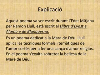 ExplicacióAquest poema va ser escrit durant l’Edat Mitjana per Ramon Llull, està escrit al Llibre d'Evast e Aloma e de Blanquerna. És un poema dedicat a la Mare de Déu. Llull aplica les tècniques formals i temàtiques de l’amor cortès per a fer una cançó d’amor religiós. En el poema s’exalta sobretot la bellesa de la Mare de Déu.