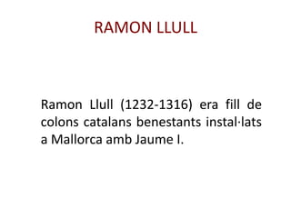 RAMON LLULL



Ramon Llull (1232-1316) era fill de
colons catalans benestants instal·lats
a Mallorca amb Jaume I.
 