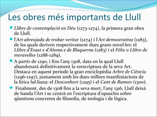 Les obres més importants de Llull
Llibre de contemplació en Déu (1273-1274), la primera gran obra
de Llull.
l'Art abreujada de trobar veritat (1274) i l'Art demostrativa (1283),
de les quals deriven respectivament dues grans novel·les: el
Llibre d'Evast e d'Aloma e de Blaquerna (1283) i el Fèlix o Llibre de
meravelles (1288-1289).
A partir de 1290, i fins l'any 1308, data en la qual Llull
abandonarà definitivament la reescriptura de la seva Art.
Destaca en aquest període la gran enciclopèdia Arbre de Ciència
(1296-1297), juntament amb les dues millors manifestacions de
la lírica lul·liana: el Desconhort (1295) i el Cant de Ramon (1300).
 Finalment, des de 1308 fins a la seva mort, l'any 1316, Llull deixà
de banda l'Art i se centrà en l'escriptura d'opuscles sobre
qüestions concretes de filosofia, de teologia i de lògica.
 
