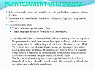  Se’l considera el creador del català literari tot i que Llull no tenia cap voluntat
literària.
 Esdevé un mestre en l’ús de l’exemplum i l’al·legoria. Capacitat imaginativa i
creativa
 Literatura segons Llull:
 Textos més o menys lírics sobre Déu.
 Textos propagandístics en forma de relat (exemplum).
La contribució lul·liana a la consolidació del català no té paral·lel en cap altra
llengua romànica. Amb la seva obra, l’escriptor mallorquí va dur a terme
una ingent tasca de codificació que afectà tant el pla sintàctic com el lèxic.
Va crear un fons lèxic abundantíssim, format per aprox per 7000 mots.
Llull, primer autor en trancar l'hegemonia del llatí, va fer servir el català
com a vehicle d'expressió de les disciplines científiques i humanístiques.
Llull va escriure en tres llengües més: Llatí, occità i àrab.
Dos factors incidiren en aquesta darrera opció idiomàtica: la voluntat
d’accedir al ric fons cultural i científic aràbic, i la pretensió de difondre les
seves idees entre els fidels musulmans.
 