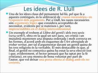 Les idees de R. Llull
Una de les idees claus del pensament lul·lià, pel que fa a
aquests continguts, és la utilització de «raons necessàries» en
l'exposició dels arguments. Per a Llull, les raons necessàries
són arguments lògics que considera acceptables de
necessitat, evidents per si mateixos i, per tant,
imprescindibles en el diàleg interconfessional.
Un exemple el trobem al Llibre del gentil i dels tres savis
(1274-1276?), obra en la qual un savi jueu, un cristià i un
musulmà mantenen una disputa ordenada i molt correcta en
les formes, d'acord amb els esquemes de l'Art abreujada de
trobar veritat, per tal d'argumentar davant un gentil quina de
les tres religions és la veritable. El més destacable és que, al
final, el gentil no comunica quina ha estat la seva elecció (tot
i que, evidentment, el lector pensarà que ha optat per la fe
cristiana), en una mostra de bona voluntat per part de
l'autor, que vol deixar una porta oberta al diàleg amb els no
creients.
 