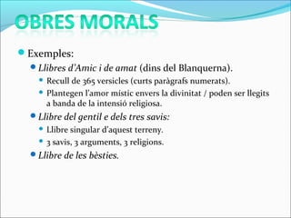 Exemples:
Llibres d’Amic i de amat (dins del Blanquerna).
 Recull de 365 versicles (curts paràgrafs numerats).
 Plantegen l’amor místic envers la divinitat / poden ser llegits
a banda de la intensió religiosa.
Llibre del gentil e dels tres savis:
 Llibre singular d’aquest terreny.
 3 savis, 3 arguments, 3 religions.
Llibre de les bèsties.
 