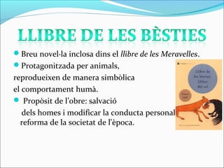 Breu novel·la inclosa dins el llibre de les Meravelles.
Protagonitzada per animals,
reprodueixen de manera simbòlica
el comportament humà.
 Propòsit de l’obre: salvació
dels homes i modificar la conducta personal com a la
reforma de la societat de l'època.
 
