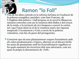 Ramon “lo Foll”
Una de les idees centrals en la reforma lul·liana és l'exaltació de
la pobresa evangèlica: partidari, com Sant Francesc, de
l'«Església dels pobres», Llull proposa en la novel·la Blaquerna
mesures concretes com ara la renúncia dels bisbes a dos terços
de la renda, o la incitació als rics burgesos a exercir la caritat,
tot i que l'estat idoni és el de la renúncia total a les riqueses
temporals i l'acostament a Crist a través de la pobresa
voluntària, com fan els pares del protagonista.
Conscient que els seus plantejaments xoquen frontalment amb
els valors predominants a l'època, alternen en el discurs lul·lià
les notes de pessimisme amb les d'autoafirmació orgullosa en
les quals assumeix les invectives dels seus adversaris, com ara
quan fa pròpia la denominació de «Foll».
 