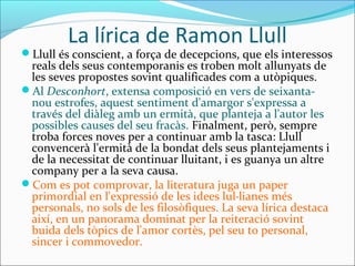 La lírica de Ramon Llull
Llull és conscient, a força de decepcions, que els interessos
reals dels seus contemporanis es troben molt allunyats de
les seves propostes sovint qualificades com a utòpiques.
Al Desconhort, extensa composició en vers de seixanta-
nou estrofes, aquest sentiment d'amargor s'expressa a
través del diàleg amb un ermità, que planteja a l'autor les
possibles causes del seu fracàs. Finalment, però, sempre
troba forces noves per a continuar amb la tasca: Llull
convencerà l'ermità de la bondat dels seus plantejaments i
de la necessitat de continuar lluitant, i es guanya un altre
company per a la seva causa.
Com es pot comprovar, la literatura juga un paper
primordial en l'expressió de les idees lul·lianes més
personals, no sols de les filosòfiques. La seva lírica destaca
així, en un panorama dominat per la reiteració sovint
buida dels tòpics de l'amor cortès, pel seu to personal,
sincer i commovedor.
 