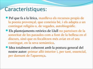 Característiques:
Pel que fa a la lírica, manlleva els recursos propis de
la poesia provençal, que coneixia bé, i els adapta a un
contingut religiós o, de vegades, autobiogràfic.
Els plantejaments retòrics de Llull no parteixen de la
sonoritat de les paraules com a font de la bellesa en el
discurs, sinó que es focalitzen més aviat en el seu
contingut, en la seva semàntica.
Idea totalment coherent amb la postura general del
nostre autor: primar allò interior i, per tant, essencial,
per damunt de l'aparença.
 