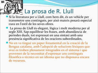 La prosa de R. Llull
Si la literatura per a Llull, com hem dit, és un vehicle per
transmetre uns continguts, per això mateix posarà especial
cura en l'estil de les seves obres.
 La prosa de Llull és elegant, lògica i molt moderna per al
segle XIII. Sap equilibrar les frases, amb abundància de
períodes duals, tot expressat en una sintaxi amb una
presència significativa de les oracions subordinades.
No en va tingué un paper fonamental en la creació de la
llengua catalana, amb l'adopció de solucions lèxiques que
avui es troben plenament integrades en el sistema i que
provenen de la necessitat d'expressar uns continguts
filosòfics o tècnics en un idioma que no disposava encara
de recursos.
 