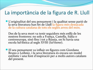 La importància de la figura de R. Llull
L'originalitat del seu pensament i la qualitat sense parió de
la seva literatura han fet de Llull la figura més destacada
de la cultura catalana de tots els segles arreu del món.
Des de la seva mort va tenir seguidors més enllà de les
nostres fronteres: no sols a França, Castella, Itàlia o
centreeuropa, sinó fins i tot a Rússia, on hi havia una
escola lul·lística al segle XVIII (lul·lisme).
El seu pensament va influir en figures com Giordano
Bruno o Leibniz, i la seva literatura és encara un model
estilístic i una font d'inspiració per a molts autors catalans
del present.
 