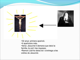 •32 anys: primera aparició.
•4 aparicions més.
•5ena: Jesucrist li demana que deixi la
família, la cort i les riqueses.
•Ramon Llull ho deixa tot i s’entrega a les
ordres de Jesucrist.
 