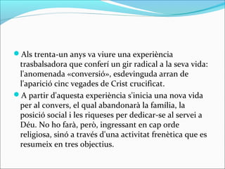 Als trenta-un anys va viure una experiència
trasbalsadora que conferí un gir radical a la seva vida:
l'anomenada «conversió», esdevinguda arran de
l'aparició cinc vegades de Crist crucificat.
A partir d'aquesta experiència s'inicia una nova vida
per al convers, el qual abandonarà la família, la
posició social i les riqueses per dedicar-se al servei a
Déu. No ho farà, però, ingressant en cap orde
religiosa, sinó a través d'una activitat frenètica que es
resumeix en tres objectius.
 