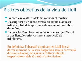 Els tres objectius de la vida de Llull
La predicació als infidels fins arribar al martiri
L’escriptura d'un llibre contra els errors d'aquests
infidels (Llull deia que havia de ser «el millor llibre
del món»)
La creació d'escoles-monestirs on s'ensenyés l'àrab i
altres llengües orientals per a instrucció de
missioners.
En definitiva, l'obsessió dominant en Llull fins al
darrer moment de la seva llarga vida serà la conversió
dels musulmans, dels jueus i d'altres infidels
(especialment dels tàrtars) a la fe cristiana.
 