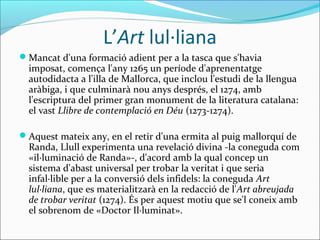 L’Art lul·liana
Mancat d'una formació adient per a la tasca que s'havia
imposat, comença l'any 1265 un període d'aprenentatge
autodidacta a l'illa de Mallorca, que inclou l'estudi de la llengua
aràbiga, i que culminarà nou anys després, el 1274, amb
l'escriptura del primer gran monument de la literatura catalana:
el vast Llibre de contemplació en Déu (1273-1274).
Aquest mateix any, en el retir d'una ermita al puig mallorquí de
Randa, Llull experimenta una revelació divina -la coneguda com
«il·luminació de Randa»-, d'acord amb la qual concep un
sistema d'abast universal per trobar la veritat i que seria
infal·lible per a la conversió dels infidels: la coneguda Art
lul·liana, que es materialitzarà en la redacció de l'Art abreujada
de trobar veritat (1274). És per aquest motiu que se'l coneix amb
el sobrenom de «Doctor Il·luminat».
 