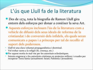 L’ús que Llull fa de la literatura
Des de 1274, tota la biografia de Ramon Llull gira
entorn dels esforços per donar a conèixer la seva Art.
Aquests esforços inclouen l'ús de la literatura com a
vehicle de difusió dels seus ideals de reforma de la
cristiandat i de conversió dels infidels, els quals seran
comunicats a papes i a prínceps per tal de recollir el
suport dels poderosos.

• Llull té una clara voluntat propagandística i doctrinal.
• Vol trobar raons a la religió (fe, creença, etc.)
• Per aquest motiu és mal vist per les autoritats eclesiàstiques.
• Intenta engrescar a les autoritats cristianes en projectes militars i croades per
recuperar Terra Santa (actualment: Israel, Palestina i Jerusalem).
 