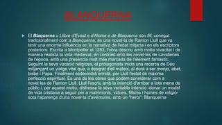 BLANQUERNA
 El Blaquerna o Llibre d'Evast e d'Aloma e de Blaquerna son fill, conegut
tradicionalment com a Blanquerna, és una novel·la de Ramon Llull que va
tenir una enorme influència en la narrativa de l'edat mitjana i en els escriptors
posteriors. Escrita a Montpeller el 1283, l'obra descriu amb molta vivacitat i de
manera realista la vida medieval, en contrast amb les novel·les de cavalleries
de l'època, amb una presència molt més marcada de l'element fantàstic.
Seguint la seva vocació religiosa, el protagonista inicia una recerca de Déu
mitjançant un viatge vital que, a desgrat d'ell mateix, el durà a ser monjo, abat,
bisbe i Papa. Finalment esdevindrà ermità, per Llull l'estat de màxima
perfecció espiritual. És una de les obres que podem considerar com a
novel·les de Ramon Llull. Llull l'escriu amb la intenció d'arribar a tota mena de
públic i, per aquest motiu, disfressa la seva veritable intenció -donar un model
de vida cristiana a seguir per a matrimonis, vídues, fills/es i homes de religió-
sota l'aparença d'una novel·la d'aventures, amb un "heroi": Blanquerna
 