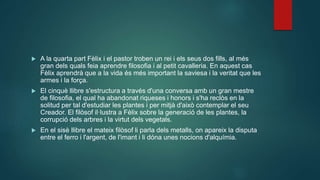  A la quarta part Fèlix i el pastor troben un rei i els seus dos fills, al més
gran dels quals feia aprendre filosofia i al petit cavalleria. En aquest cas
Fèlix aprendrà que a la vida és més important la saviesa i la veritat que les
armes i la força.
 El cinquè llibre s'estructura a través d'una conversa amb un gran mestre
de filosofia, el qual ha abandonat riqueses i honors i s'ha reclòs en la
solitud per tal d'estudiar les plantes i per mitjà d'això contemplar el seu
Creador. El filòsof il·lustra a Fèlix sobre la generació de les plantes, la
corrupció dels arbres i la virtut dels vegetals.
 En el sisè llibre el mateix filòsof li parla dels metalls, on apareix la disputa
entre el ferro i l'argent, de l'imant i li dóna unes nocions d'alquímia.
 