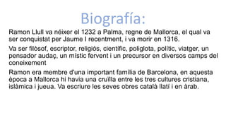 Biografía:
Ramon Llull va néixer el 1232 a Palma, regne de Mallorca, el qual va
ser conquistat per Jaume I recentment, i va morir en 1316.
Va ser filòsof, escriptor, religiós, científic, poliglota, polític, viatger, un
pensador audaç, un místic fervent i un precursor en diversos camps del
coneixement
Ramon era membre d'una important família de Barcelona, en aquesta
època a Mallorca hi havia una cruïlla entre les tres cultures cristiana,
islàmica i jueua. Va escriure les seves obres català llatí i en àrab.
 