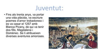 Juventut:
• Fins als trenta anys, va portar
una vida plàcida, va escriure
poemes d’amor trobadoresc i
es va casar el 1257 amb
Blanca Picany, de qui va tenir
dos fills, Magdalena i
Domènec. Se li atribueixen
diverses aventures amoroses.
 