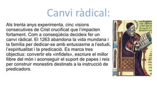 Canvi ràdical:
Als trenta anys experimenta, cinc visions
consecutives de Crist crucificat que l’impacten
fortament. Com a conseqüècia decideix fer un
canvi ràdical. El 1263 abandona la vida mundana i
la família per dedicar-se amb entusiasme a l’estudi,
l’espiritualitat i la predicació. Es marca tres
objectius: convertir els «infidels», escriure el millor
llibre del món i aconseguir el suport de papes i reis
per construir monestirs destinats a la instrucció de
predicadors.
 