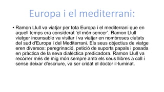 Europa i el mediterrani:
• Ramon Llull va viatjar per tota Europa i el mediterrani que en
aquell temps era considerat ‘el món sencer’. Ramon Llull
viatger incansable va visitar i va viatjar en nombroses ciutats
del sud d'Europa i del Mediterrani. Els seus objectius de viatge
eren diversos: peregrinació, petició de suports papals i posada
en pràctica de la seva dialèctica predicadora. Ramon Llull va
recórrer més de mig món sempre amb els seus llibres a coll i
sense deixar d'escriure, va ser cridat el doctor il·luminat.
 