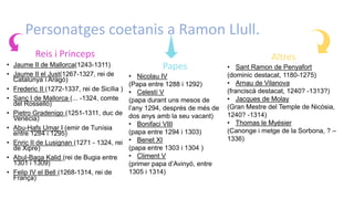 Personatges coetanis a Ramon Llull.
Reis i Princeps
• Jaume II de Mallorca(1243-1311)
• Jaume II el Just(1267-1327, rei de
Catalunya i Aragó)
• Frederic II (1272-1337, rei de Sicília )
• Sanç I de Mallorca (... -1324, comte
del Rosselló)
• Pietro Gradenigo (1251-1311, duc de
Venècia)
• Abu-Hafs Umar I (emir de Tunísia
entre 1284 i 1295)
• Enric II de Lusignan (1271 - 1324, rei
de Xipre)
• Abul-Baqa Kalid (rei de Bugia entre
1301 i 1309)
• Felip IV el Bell (1268-1314, rei de
França)
Papes
• Nicolau IV
(Papa entre 1288 i 1292)
• Celestí V
(papa durant uns mesos de
l’any 1294, després de més de
dos anys amb la seu vacant)
• Bonifaci VIII
(papa entre 1294 i 1303)
• Benet XI
(papa entre 1303 i 1304 )
• Climent V
(primer papa d’Avinyó, entre
1305 i 1314)
Altres
• Sant Ramon de Penyafort
(dominic destacat, 1180-1275)
• Arnau de Vilanova
(franciscà destacat, 1240? -1313?)
• Jacques de Molay
(Gran Mestre del Temple de Nicòsia,
1240? -1314)
• Thomas le Myésier
(Canonge i metge de la Sorbona, ? –
1336)
 