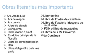 Obres literaries més importants
Liber de fine
Llibre de l´ordre de cavalleria
Llibre de l´ascens i descens de
l´intel·lecte
 Fèlix o llibre de meravelles
Llibres dels Mil Proverbis
Vida Coetánea
 Ars,lArt de Llull
 Ars de magna
 Ars brevis
 Arbre de ciencia
 Blanquerna
 Llibre d’amic e amat
 Els dotze principis de la
filosofía
 Llibre de contemplació en
 Deu
 Llibre del gentil e dels tres
savis
 