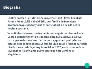 Biografia
●
Llull va nàixer a la ciutat de Palma, entre 1232 i 1233. Era fill de
Ramon Amat Llull i Isabel d'Erill, una família de Barcelona
acomodada que pertanyia bé al patriciat urbà o bé a la petita
noblesa catalana.
Va obtindre diversos coneixements reconeguts per Jaume I.en el
Llibre del Repartiment de Mallorca, cosa que assenyala la seva
participació destacada en la conquesta, que tant podria haver
estat militar com financera.La família Llull passà a formar part dels
nivells més alts de la jerarquia social. Al 1257, es va casar amb la
jove Blanca Picany, amb qui va tenir dos fills: Domènec i
Magdalena.
 