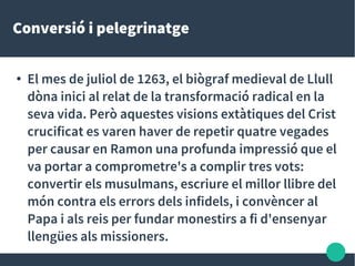 Conversió i pelegrinatge
●
El mes de juliol de 1263, el biògraf medieval de Llull
dòna inici al relat de la transformació radical en la
seva vida. Però aquestes visions extàtiques del Crist
crucificat es varen haver de repetir quatre vegades
per causar en Ramon una profunda impressió que el
va portar a comprometre's a complir tres vots:
convertir els musulmans, escriure el millor llibre del
món contra els errors dels infidels, i convèncer al
Papa i als reis per fundar monestirs a fi d'ensenyar
llengües als missioners.
 